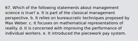 67. Which of the following statements about management science is true? a. It is part of the classical management perspective. b. It relies on bureaucratic techniques proposed by Max Weber. c. It focuses on mathematical representations of reality. d. It is concerned with improving the performance of individual workers. e. It introduced the piecework pay system.