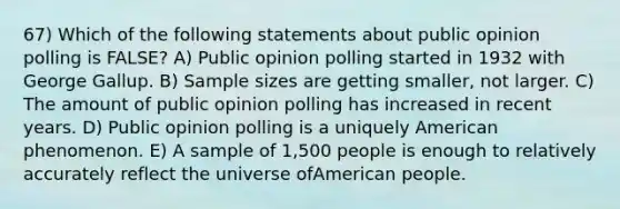 67) Which of the following statements about public opinion polling is FALSE? A) Public opinion polling started in 1932 with George Gallup. B) Sample sizes are getting smaller, not larger. C) The amount of public opinion polling has increased in recent years. D) Public opinion polling is a uniquely American phenomenon. E) A sample of 1,500 people is enough to relatively accurately reflect the universe ofAmerican people.