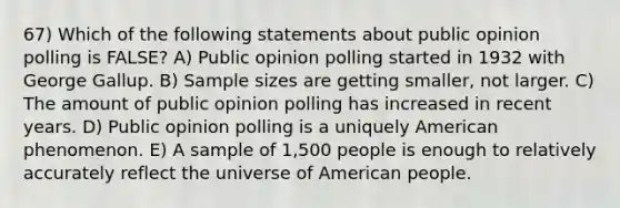 67) Which of the following statements about public opinion polling is FALSE? A) Public opinion polling started in 1932 with George Gallup. B) Sample sizes are getting smaller, not larger. C) The amount of public opinion polling has increased in recent years. D) Public opinion polling is a uniquely American phenomenon. E) A sample of 1,500 people is enough to relatively accurately reflect the universe of American people.