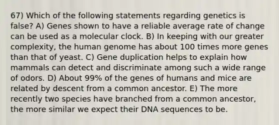 67) Which of the following statements regarding genetics is false? A) Genes shown to have a reliable average rate of change can be used as a molecular clock. B) In keeping with our greater complexity, the human genome has about 100 times more genes than that of yeast. C) Gene duplication helps to explain how mammals can detect and discriminate among such a wide range of odors. D) About 99% of the genes of humans and mice are related by descent from a common ancestor. E) The more recently two species have branched from a common ancestor, the more similar we expect their DNA sequences to be.