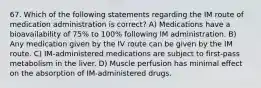 67. Which of the following statements regarding the IM route of medication administration is correct? A) Medications have a bioavailability of 75% to 100% following IM administration. B) Any medication given by the IV route can be given by the IM route. C) IM-administered medications are subject to first-pass metabolism in the liver. D) Muscle perfusion has minimal effect on the absorption of IM-administered drugs.