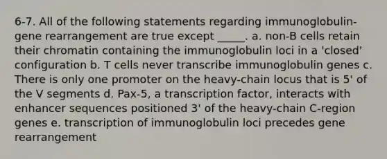 6-7. All of the following statements regarding immunoglobulin-gene rearrangement are true except _____. a. non-B cells retain their chromatin containing the immunoglobulin loci in a 'closed' configuration b. T cells never transcribe immunoglobulin genes c. There is only one promoter on the heavy-chain locus that is 5' of the V segments d. Pax-5, a transcription factor, interacts with enhancer sequences positioned 3' of the heavy-chain C-region genes e. transcription of immunoglobulin loci precedes gene rearrangement