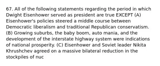 67. All of the following statements regarding the period in which Dwight Eisenhower served as president are true EXCEPT (A) Eisenhower's policies steered a middle course between Democratic liberalism and traditional Republican conservatism. (B) Growing suburbs, the baby boom, auto mania, and the development of the interstate highway system were indications of national prosperity. (C) Eisenhower and Soviet leader Nikita Khrushchev agreed on a massive bilateral reduction in the stockpiles of nuc