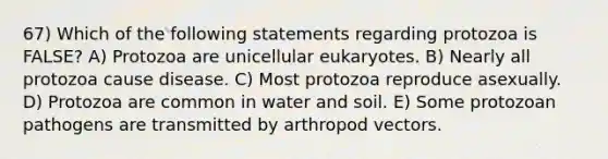 67) Which of the following statements regarding protozoa is FALSE? A) Protozoa are unicellular eukaryotes. B) Nearly all protozoa cause disease. C) Most protozoa reproduce asexually. D) Protozoa are common in water and soil. E) Some protozoan pathogens are transmitted by arthropod vectors.