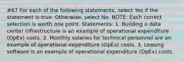 #67 For each of the following statements, select Yes if the statement is true. Otherwise, select No. NOTE: Each correct selection is worth one point. Statements: 1. Building a data center infrastructure is an example of operational expenditure (OpEx) costs. 2. Monthly salaries for technical personnel are an example of operational expenditure (OpEx) costs. 3. Leasing software is an example of operational expenditure (OpEx) costs.