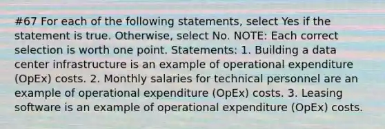 #67 For each of the following statements, select Yes if the statement is true. Otherwise, select No. NOTE: Each correct selection is worth one point. Statements: 1. Building a data center infrastructure is an example of operational expenditure (OpEx) costs. 2. Monthly salaries for technical personnel are an example of operational expenditure (OpEx) costs. 3. Leasing software is an example of operational expenditure (OpEx) costs.