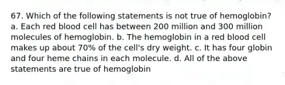 67. Which of the following statements is not true of hemoglobin? a. Each red blood cell has between 200 million and 300 million molecules of hemoglobin. b. The hemoglobin in a red blood cell makes up about 70% of the cell's dry weight. c. It has four globin and four heme chains in each molecule. d. All of the above statements are true of hemoglobin