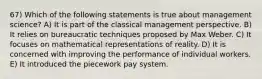 67) Which of the following statements is true about management science? A) It is part of the classical management perspective. B) It relies on bureaucratic techniques proposed by Max Weber. C) It focuses on mathematical representations of reality. D) It is concerned with improving the performance of individual workers. E) It introduced the piecework pay system.