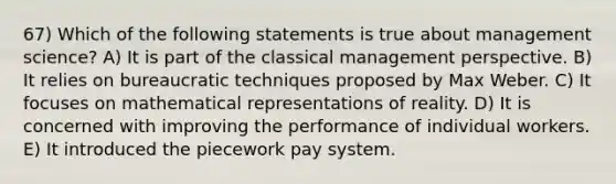 67) Which of the following statements is true about management science? A) It is part of the classical management perspective. B) It relies on bureaucratic techniques proposed by Max Weber. C) It focuses on mathematical representations of reality. D) It is concerned with improving the performance of individual workers. E) It introduced the piecework pay system.