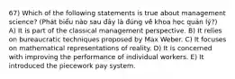 67) Which of the following statements is true about management science? (Phát biểu nào sau đây là đúng về khoa học quản lý?) A) It is part of the classical management perspective. B) It relies on bureaucratic techniques proposed by Max Weber. C) It focuses on mathematical representations of reality. D) It is concerned with improving the performance of individual workers. E) It introduced the piecework pay system.