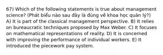 67) Which of the following statements is true about management science? (Phát biểu nào sau đây là đúng về khoa học quản lý?) A) It is part of the classical management perspective. B) It relies on bureaucratic techniques proposed by Max Weber. C) It focuses on mathematical representations of reality. D) It is concerned with improving the performance of individual workers. E) It introduced the piecework pay system.