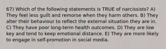 67) Which of the following statements is TRUE of narcissists? A) They feel less guilt and remorse when they harm others. B) They alter their behaviour to reflect the external situation they are in. C) They have poor long-term health outcomes. D) They are low key and tend to keep emotional distance. E) They are more likely to engage in self-promotion in social media.