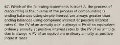 67. Which of the following statements is true? A. the process of discounting is the inverse of the process of compounding B. ending balances using simple interest are always greater than ending balances using compound interest at positive interest rates C. the PV of an annuity due is always < PV of an equivalent ordinary annuity at positive interest rates D. the FV of an annuity due is always < PV of an equivalent ordinary annuity at positive interest rates