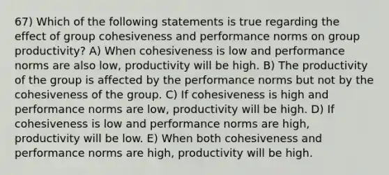 67) Which of the following statements is true regarding the effect of group cohesiveness and performance norms on group productivity? A) When cohesiveness is low and performance norms are also low, productivity will be high. B) The productivity of the group is affected by the performance norms but not by the cohesiveness of the group. C) If cohesiveness is high and performance norms are low, productivity will be high. D) If cohesiveness is low and performance norms are high, productivity will be low. E) When both cohesiveness and performance norms are high, productivity will be high.