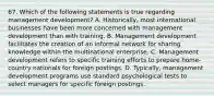 67. Which of the following statements is true regarding management development? A. Historically, most international businesses have been more concerned with management development than with training. B. Management development facilitates the creation of an informal network for sharing knowledge within the multinational enterprise. C. Management development refers to specific training efforts to prepare home-country nationals for foreign postings. D. Typically, management development programs use standard psychological tests to select managers for specific foreign postings.