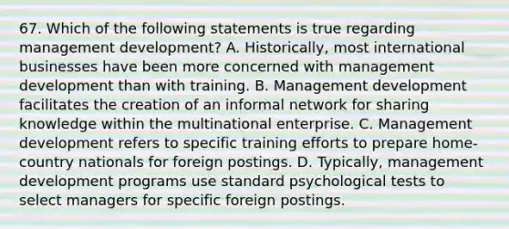 67. Which of the following statements is true regarding management development? A. Historically, most international businesses have been more concerned with management development than with training. B. Management development facilitates the creation of an informal network for sharing knowledge within the multinational enterprise. C. Management development refers to specific training efforts to prepare home-country nationals for foreign postings. D. Typically, management development programs use standard psychological tests to select managers for specific foreign postings.