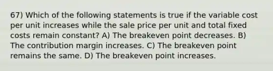 67) Which of the following statements is true if the variable cost per unit increases while the sale price per unit and total fixed costs remain constant? A) The breakeven point decreases. B) The contribution margin increases. C) The breakeven point remains the same. D) The breakeven point increases.