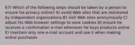 67) Which of the following steps should be taken by a person to ensure his privacy online? A) avoid Web sites that are monitored by independent organizations B) visit Web sites anonymously C) adjust his Web browser settings to save cookies D) ensure he receives a confirmation e-mail whenever he buys products online E) maintain only one e-mail account and use it when making online purchases