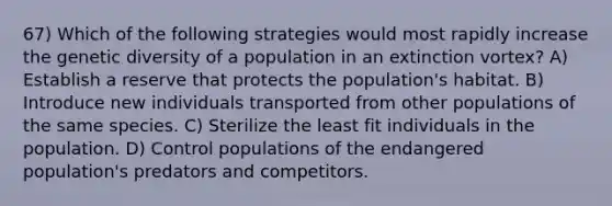 67) Which of the following strategies would most rapidly increase the genetic diversity of a population in an extinction vortex? A) Establish a reserve that protects the population's habitat. B) Introduce new individuals transported from other populations of the same species. C) Sterilize the least fit individuals in the population. D) Control populations of the endangered population's predators and competitors.