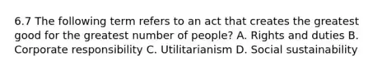 6.7 The following term refers to an act that creates the greatest good for the greatest number of people? A. Rights and duties B. Corporate responsibility C. Utilitarianism D. Social sustainability