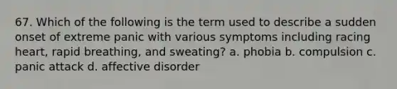 67. Which of the following is the term used to describe a sudden onset of extreme panic with various symptoms including racing heart, rapid breathing, and sweating? a. phobia b. compulsion c. panic attack d. affective disorder