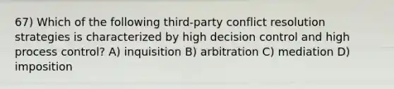 67) Which of the following third-party conflict resolution strategies is characterized by high decision control and high process control? A) inquisition B) arbitration C) mediation D) imposition