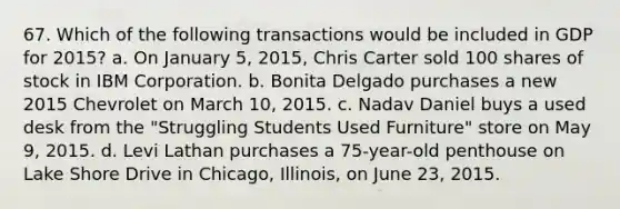 67. Which of the following transactions would be included in GDP for 2015? a. On January 5, 2015, Chris Carter sold 100 shares of stock in IBM Corporation. b. Bonita Delgado purchases a new 2015 Chevrolet on March 10, 2015. c. Nadav Daniel buys a used desk from the "Struggling Students Used Furniture" store on May 9, 2015. d. Levi Lathan purchases a 75-year-old penthouse on Lake Shore Drive in Chicago, Illinois, on June 23, 2015.