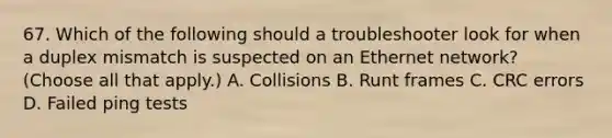 67. Which of the following should a troubleshooter look for when a duplex mismatch is suspected on an Ethernet network? (Choose all that apply.) A. Collisions B. Runt frames C. CRC errors D. Failed ping tests