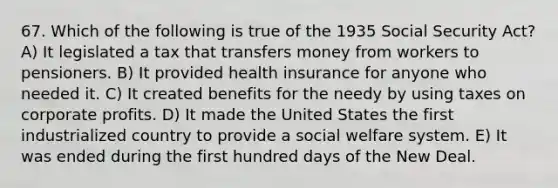 67. Which of the following is true of the 1935 Social Security Act? A) It legislated a tax that transfers money from workers to pensioners. B) It provided health insurance for anyone who needed it. C) It created benefits for the needy by using taxes on corporate profits. D) It made the United States the first industrialized country to provide a social welfare system. E) It was ended during the first hundred days of the New Deal.