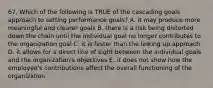 67. Which of the following is TRUE of the cascading goals approach to setting performance goals? A. it may produce more meaningful and clearer goals B. there is a risk being distorted down the chain until the individual goal no longer contributes to the organization goal C. it is faster than the linking up approach D. it allows for a direct line of sight between the individual goals and the organization's objectives E. it does not show how the employee's contributions affect the overall functioning of the organization