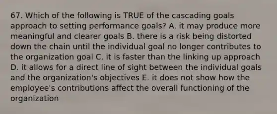 67. Which of the following is TRUE of the cascading goals approach to setting performance goals? A. it may produce more meaningful and clearer goals B. there is a risk being distorted down the chain until the individual goal no longer contributes to the organization goal C. it is faster than the linking up approach D. it allows for a direct line of sight between the individual goals and the organization's objectives E. it does not show how the employee's contributions affect the overall functioning of the organization