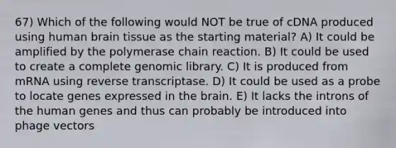 67) Which of the following would NOT be true of cDNA produced using human brain tissue as the starting material? A) It could be amplified by the polymerase chain reaction. B) It could be used to create a complete genomic library. C) It is produced from mRNA using reverse transcriptase. D) It could be used as a probe to locate genes expressed in the brain. E) It lacks the introns of the human genes and thus can probably be introduced into phage vectors