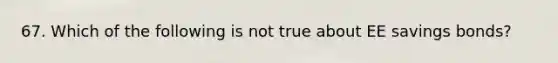 67. Which of the following is not true about EE savings bonds?