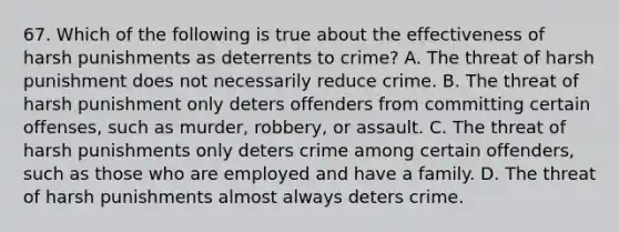 67. Which of the following is true about the effectiveness of harsh punishments as deterrents to crime? A. The threat of harsh punishment does not necessarily reduce crime. B. The threat of harsh punishment only deters offenders from committing certain offenses, such as murder, robbery, or assault. C. The threat of harsh punishments only deters crime among certain offenders, such as those who are employed and have a family. D. The threat of harsh punishments almost always deters crime.