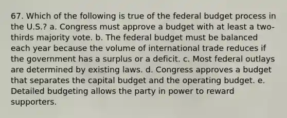 67. Which of the following is true of the federal budget process in the U.S.? a. Congress must approve a budget with at least a two-thirds majority vote. b. The federal budget must be balanced each year because the volume of international trade reduces if the government has a surplus or a deficit. c. Most federal outlays are determined by existing laws. d. Congress approves a budget that separates the capital budget and the operating budget. e. Detailed budgeting allows the party in power to reward supporters.