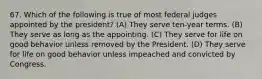 67. Which of the following is true of most federal judges appointed by the president? (A) They serve ten-year terms. (B) They serve as long as the appointing. (C) They serve for life on good behavior unless removed by the President. (D) They serve for life on good behavior unless impeached and convicted by Congress.