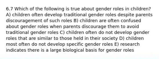 6.7 Which of the following is true about gender roles in children? A) children often develop traditional gender roles despite parents discouragement of such roles B) children are often confused about gender roles when parents discourage them to avoid traditional gender roles C) children often do not develop gender roles that are similar to those held in their society D) children most often do not develop specific gender roles E) research indicates there is a large biological basis for gender roles