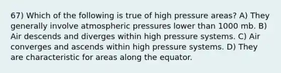 67) Which of the following is true of high pressure areas? A) They generally involve atmospheric pressures lower than 1000 mb. B) Air descends and diverges within high pressure systems. C) Air converges and ascends within high pressure systems. D) They are characteristic for areas along the equator.