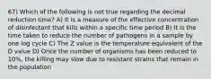 67) Which of the following is not true regarding the decimal reduction time? A) It is a measure of the effective concentration of disinfectant that kills within a specific time period B) It is the time taken to reduce the number of pathogens in a sample by one log cycle C) The Z value is the temperature equivalent of the D value D) Once the number of organisms has been reduced to 10%, the killing may slow due to resistant strains that remain in the population