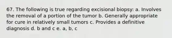 67. The following is true regarding excisional biopsy: a. Involves the removal of a portion of the tumor b. Generally appropriate for cure in relatively small tumors c. Provides a definitive diagnosis d. b and c e. a, b, c