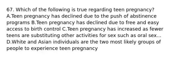 67. Which of the following is true regarding teen pregnancy? A.Teen pregnancy has declined due to the push of abstinence programs B.Teen pregnancy has declined due to free and easy access to birth control C.Teen pregnancy has increased as fewer teens are substituting other activities for sex such as oral sex... D.White and Asian individuals are the two most likely groups of people to experience teen pregnancy