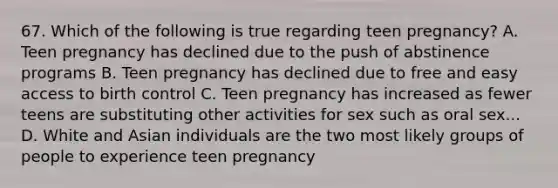 67. Which of the following is true regarding teen pregnancy? A. Teen pregnancy has declined due to the push of abstinence programs B. Teen pregnancy has declined due to free and easy access to birth control C. Teen pregnancy has increased as fewer teens are substituting other activities for sex such as oral sex... D. White and Asian individuals are the two most likely groups of people to experience teen pregnancy