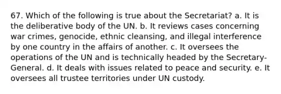 67. Which of the following is true about the Secretariat? a. It is the deliberative body of the UN. b. It reviews cases concerning war crimes, genocide, ethnic cleansing, and illegal interference by one country in the affairs of another. c. It oversees the operations of the UN and is technically headed by the Secretary-General. d. It deals with issues related to peace and security. e. It oversees all trustee territories under UN custody.