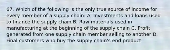 67. Which of the following is the only true source of income for every member of a supply chain: A. Investments and loans used to finance the supply chain B. Raw materials used in manufacturing at the beginning of the supply chain C. Profit generated from one supply chain member selling to another D. Final customers who buy the supply chain's end product