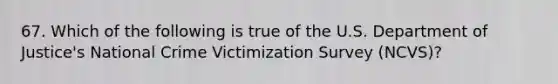 67. Which of the following is true of the U.S. Department of Justice's National Crime Victimization Survey (NCVS)?