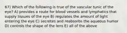 67) Which of the following is true of the vascular tunic of the eye? A) provides a route for blood vessels and lymphatics that supply tissues of the eye B) regulates the amount of light entering the eye C) secretes and reabsorbs the aqueous humor D) controls the shape of the lens E) all of the above