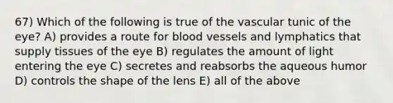 67) Which of the following is true of the vascular tunic of the eye? A) provides a route for blood vessels and lymphatics that supply tissues of the eye B) regulates the amount of light entering the eye C) secretes and reabsorbs the aqueous humor D) controls the shape of the lens E) all of the above