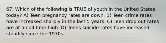 67. Which of the following is TRUE of youth in the United States today? A) Teen pregnancy rates are down. B) Teen crime rates have increased sharply in the last 5 years. C) Teen drop out rates are at an all time high. D) Teens suicide rates have increased steadily since the 1970s.