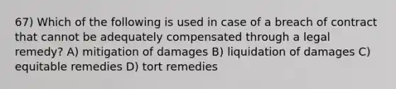 67) Which of the following is used in case of a breach of contract that cannot be adequately compensated through a legal remedy? A) mitigation of damages B) liquidation of damages C) equitable remedies D) tort remedies