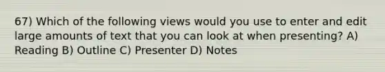 67) Which of the following views would you use to enter and edit large amounts of text that you can look at when presenting? A) Reading B) Outline C) Presenter D) Notes